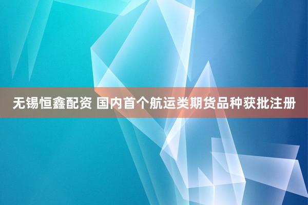 无锡恒鑫配资 国内首个航运类期货品种获批注册