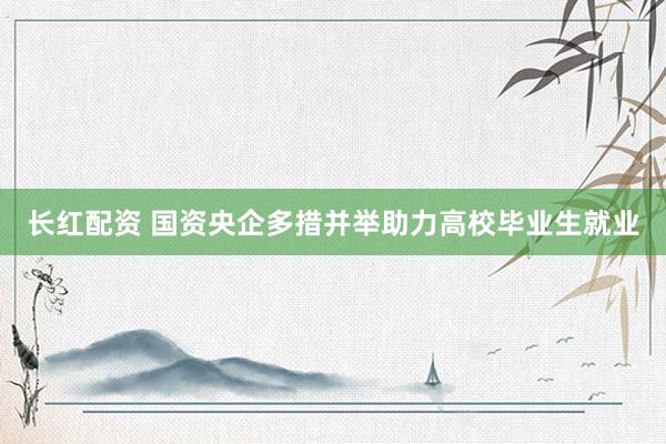 长红配资 国资央企多措并举助力高校毕业生就业