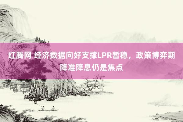 红腾网 经济数据向好支撑LPR暂稳，政策博弈期降准降息仍是焦点