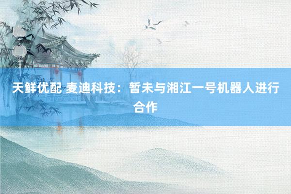 天鲜优配 麦迪科技：暂未与湘江一号机器人进行合作