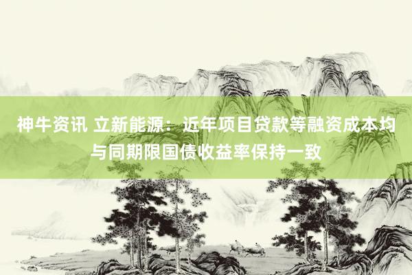 神牛资讯 立新能源：近年项目贷款等融资成本均与同期限国债收益率保持一致