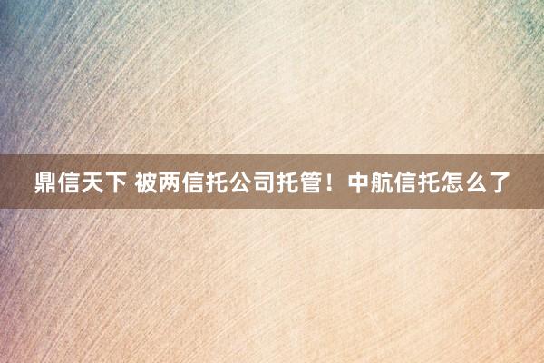 鼎信天下 被两信托公司托管！中航信托怎么了