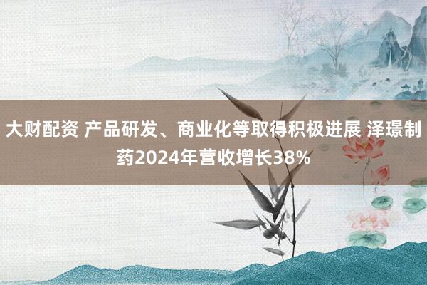 大财配资 产品研发、商业化等取得积极进展 泽璟制药2024年营收增长38%