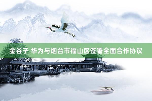 金谷子 华为与烟台市福山区签署全面合作协议