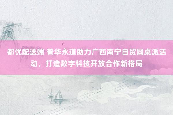 都优配送端 普华永道助力广西南宁自贸圆桌派活动，打造数字科技开放合作新格局