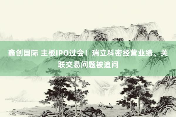 鑫创国际 主板IPO过会！瑞立科密经营业绩、关联交易问题被追问