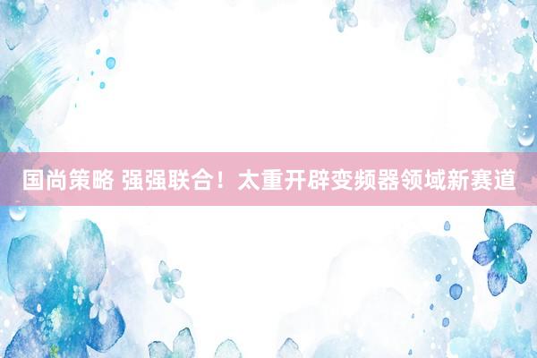 国尚策略 强强联合！太重开辟变频器领域新赛道