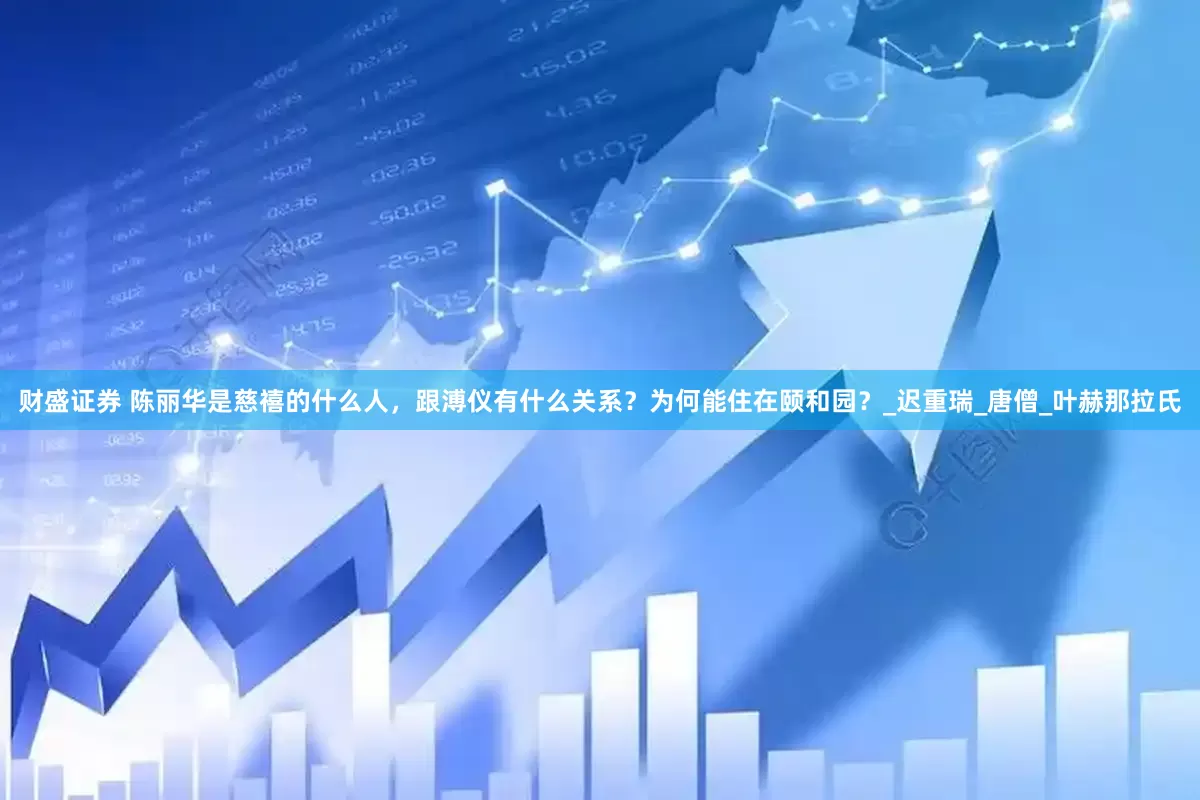 财盛证券 陈丽华是慈禧的什么人，跟溥仪有什么关系？为何能住在颐和园？_迟重瑞_唐僧_叶赫那拉氏