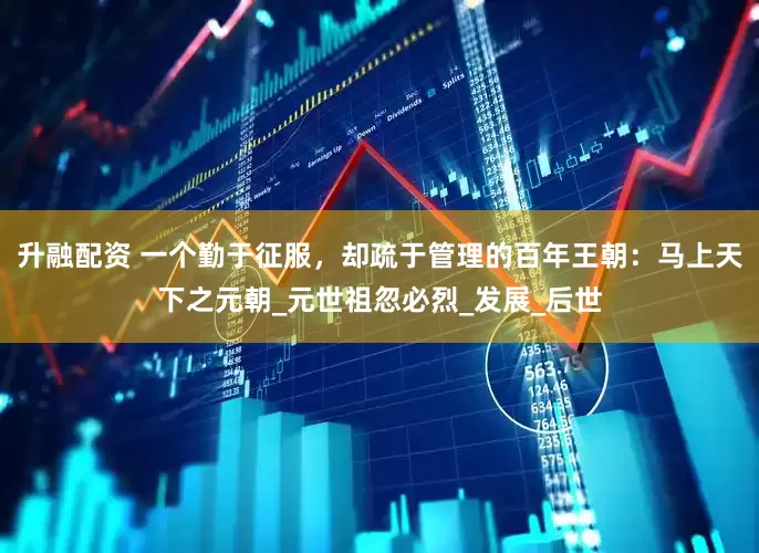 升融配资 一个勤于征服，却疏于管理的百年王朝：马上天下之元朝_元世祖忽必烈_发展_后世