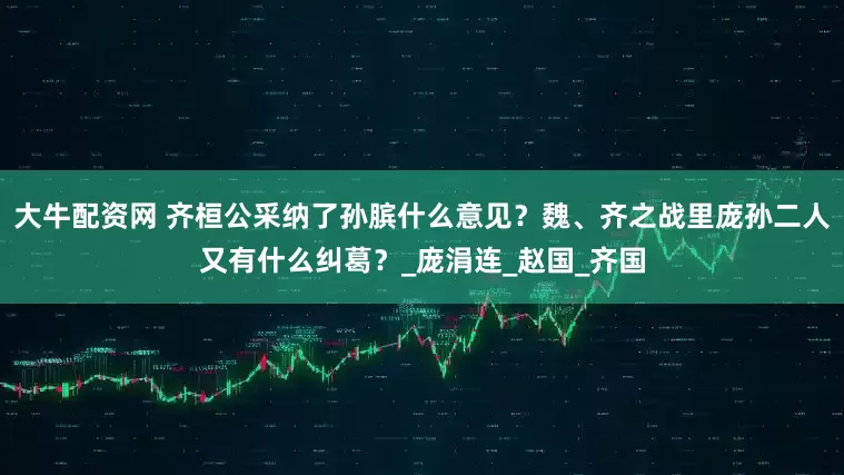 大牛配资网 齐桓公采纳了孙膑什么意见？魏、齐之战里庞孙二人又有什么纠葛？_庞涓连_赵国_齐国