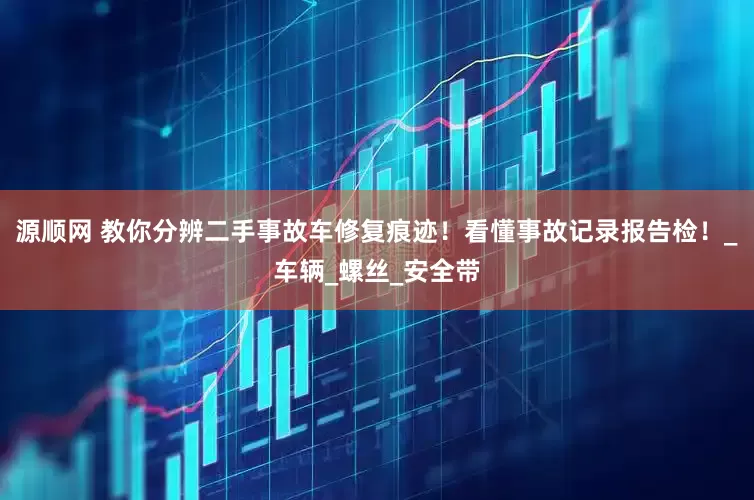 源顺网 教你分辨二手事故车修复痕迹！看懂事故记录报告检！_车辆_螺丝_安全带