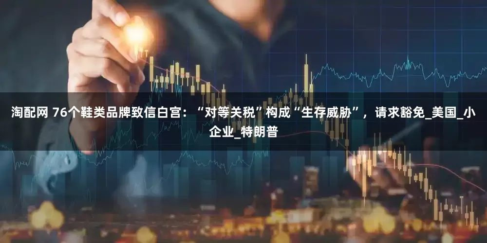 淘配网 76个鞋类品牌致信白宫：“对等关税”构成“生存威胁”，请求豁免_美国_小企业_特朗普