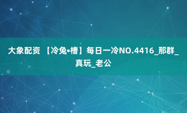 大象配资 【冷兔•槽】每日一冷NO.4416_那群_真玩_老公