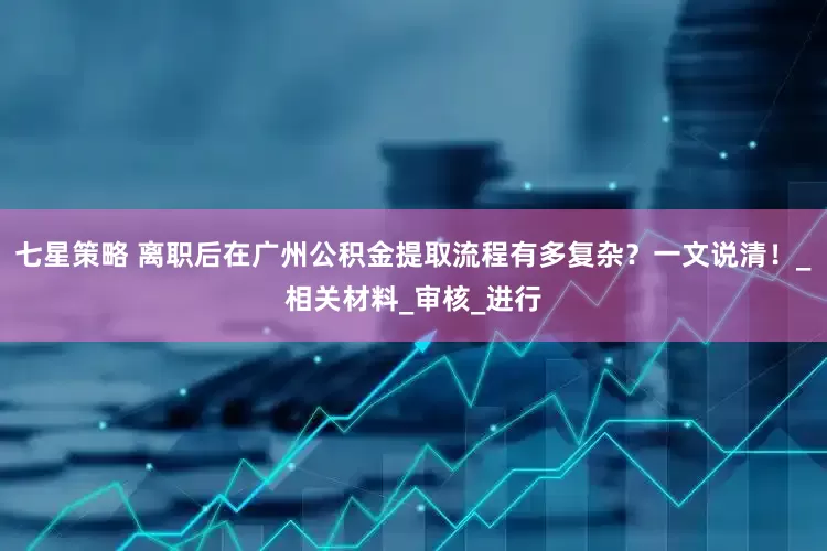 七星策略 离职后在广州公积金提取流程有多复杂？一文说清！_相关材料_审核_进行