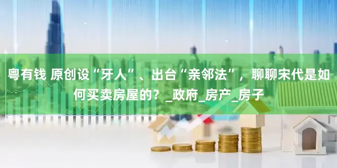 粤有钱 原创设“牙人”、出台“亲邻法”，聊聊宋代是如何买卖房屋的？_政府_房产_房子