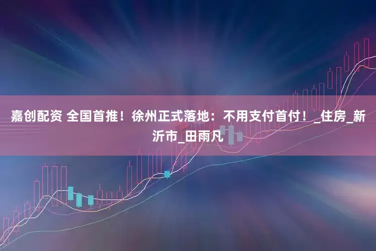 嘉创配资 全国首推！徐州正式落地：不用支付首付！_住房_新沂市_田雨凡