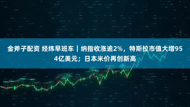 金斧子配资 经纬早班车｜纳指收涨逾2%，特斯拉市值大增954亿美元；日本米价再创新高