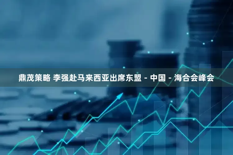 鼎茂策略 李强赴马来西亚出席东盟－中国－海合会峰会