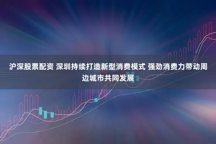 沪深股票配资 深圳持续打造新型消费模式 强劲消费力带动周边城市共同发展