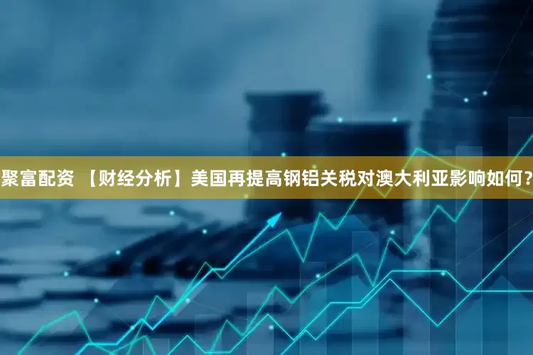 聚富配资 【财经分析】美国再提高钢铝关税对澳大利亚影响如何？