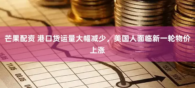 芒果配资 港口货运量大幅减少，美国人面临新一轮物价上涨