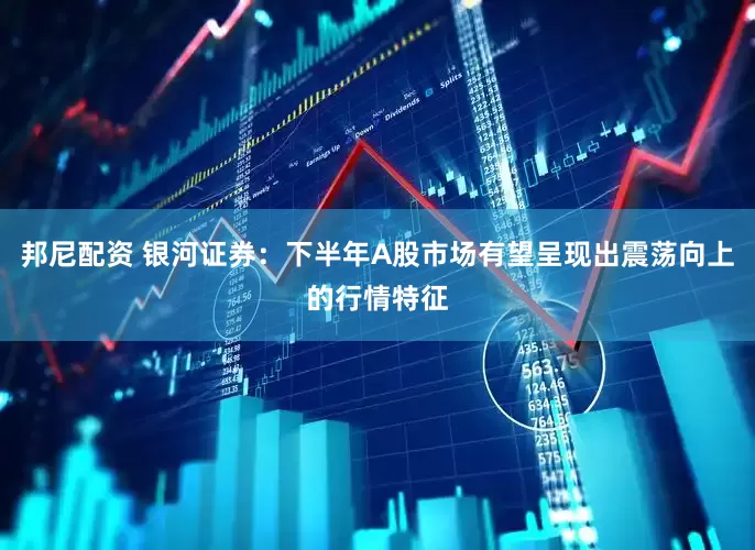 邦尼配资 银河证券：下半年A股市场有望呈现出震荡向上的行情特征