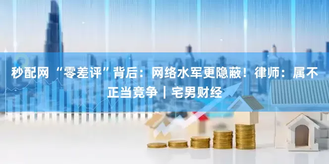 秒配网 “零差评”背后：网络水军更隐蔽！律师：属不正当竞争｜宅男财经