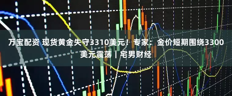 万宝配资 现货黄金失守3310美元！专家：金价短期围绕3300美元震荡｜宅男财经