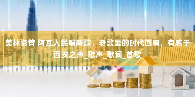 美林资管 阿瓦人民唱新歌，老歌里的时代回响，有感于西安之声_歌声_歌词_首歌