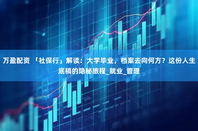 万盈配资 「社保行」解读：大学毕业，档案去向何方？这份人生底稿的隐秘旅程_就业_管理