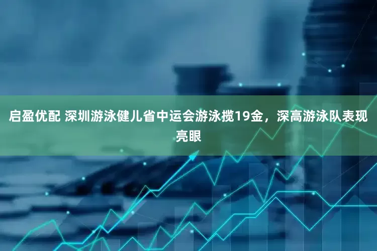 启盈优配 深圳游泳健儿省中运会游泳揽19金，深高游泳队表现亮眼