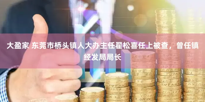大盈家 东莞市桥头镇人大办主任翟松喜任上被查，曾任镇经发局局长