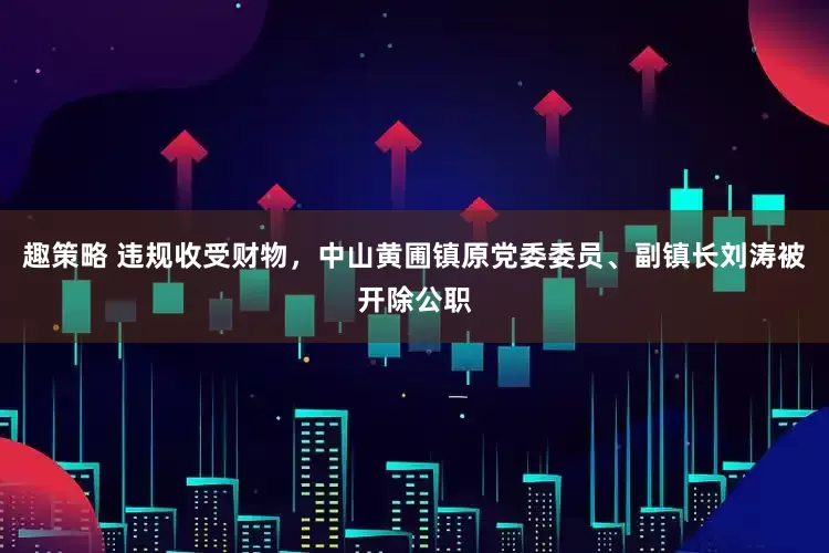 趣策略 违规收受财物，中山黄圃镇原党委委员、副镇长刘涛被开除公职