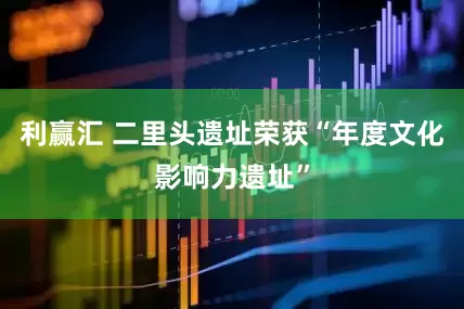 利赢汇 二里头遗址荣获“年度文化影响力遗址”
