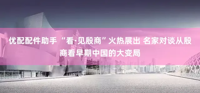 优配配件助手 “看·见殷商”火热展出 名家对谈从殷商看早期中国的大变局
