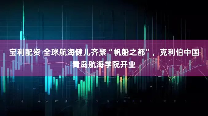 宝利配资 全球航海健儿齐聚“帆船之都”，克利伯中国青岛航海学院开业