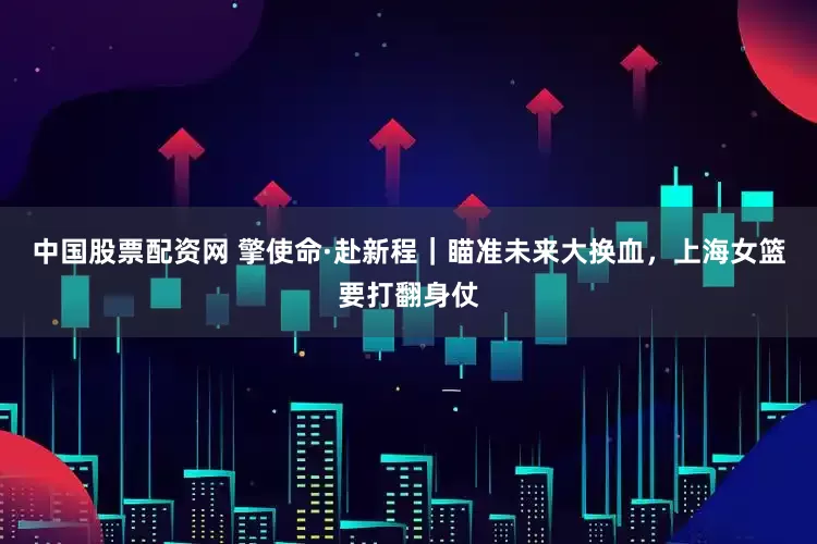 中国股票配资网 擎使命·赴新程｜瞄准未来大换血，上海女篮要打翻身仗